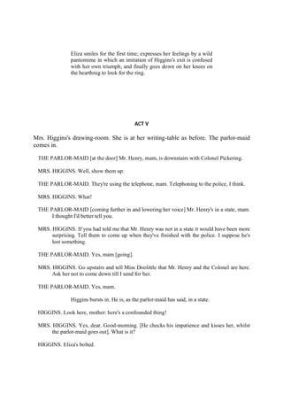 Eliza smiles for the first time; expresses her feelings by a wild
pantomime in which an imitation of Higgins's exit is confused
with her own triumph; and finally goes down on her knees on
the hearthrug to look for the ring.
ACT V
Mrs. Higgins's drawing-room. She is at her writing-table as before. The parlor-maid
comes in.
THE PARLOR-MAID [at the door] Mr. Henry, mam, is downstairs with Colonel Pickering.
MRS. HIGGINS. Well, show them up.
THE PARLOR-MAID. They're using the telephone, mam. Telephoning to the police, I think.
MRS. HIGGINS. What!
THE PARLOR-MAID [coming further in and lowering her voice] Mr. Henry's in a state, mam.
I thought I'd better tell you.
MRS. HIGGINS. If you had told me that Mr. Henry was not in a state it would have been more
surprising. Tell them to come up when they've finished with the police. I suppose he's
lost something.
THE PARLOR-MAID. Yes, mam [going].
MRS. HIGGINS. Go upstairs and tell Miss Doolittle that Mr. Henry and the Colonel are here.
Ask her not to come down till I send for her.
THE PARLOR-MAID. Yes, mam.
Higgins bursts in. He is, as the parlor-maid has said, in a state.
HIGGINS. Look here, mother: here's a confounded thing!
MRS. HIGGINS. Yes, dear. Good-morning. [He checks his impatience and kisses her, whilst
the parlor-maid goes out]. What is it?
HIGGINS. Eliza's bolted.
 