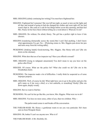 MRS. HIGGINS [calmly continuing her writing] You must have frightened her.
HIGGINS. Frightened her! nonsense! She was left last night, as usual, to turn out the lights and
all that; and instead of going to bed she changed her clothes and went right off: her bed
wasn't slept in. She came in a cab for her things before seven this morning; and that fool
Mrs. Pearce let her have them without telling me a word about it. What am I to do?
MRS. HIGGINS. Do without, I'm afraid, Henry. The girl has a perfect right to leave if she
chooses.
HIGGINS [wandering distractedly across the room] But I can't find anything. I don't know
what appointments I've got. I'm— [Pickering comes in. Mrs. Higgins puts down her pen
and turns away from the writing-table].
PICKERING [shaking hands] Good-morning, Mrs. Higgins. Has Henry told you? [He sits
down on the ottoman].
HIGGINS. What does that ass of an inspector say? Have you offered a reward?
MRS. HIGGINS [rising in indignant amazement] You don't mean to say you have set the
police after Eliza?
HIGGINS. Of course. What are the police for? What else could we do? [He sits in the
Elizabethan chair].
PICKERING. The inspector made a lot of difficulties. I really think he suspected us of some
improper purpose.
MRS. HIGGINS. Well, of course he did. What right have you to go to the police and give the
girl's name as if she were a thief, or a lost umbrella, or something? Really! [She sits
down again, deeply vexed].
HIGGINS. But we want to find her.
PICKERING. We can't let her go like this, you know, Mrs. Higgins. What were we to do?
MRS. HIGGINS. You have no more sense, either of you, than two children. Why—
The parlor-maid comes in and breaks off the conversation.
THE PARLOR-MAID. Mr. Henry: a gentleman wants to see you very particular. He's been
sent on from Wimpole Street.
HIGGINS. Oh, bother! I can't see anyone now. Who is it?
THE PARLOR-MAID. A Mr. Doolittle, Sir.
 