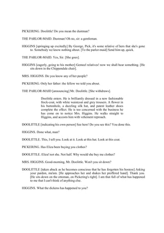 PICKERING. Doolittle! Do you mean the dustman?
THE PARLOR-MAID. Dustman! Oh no, sir: a gentleman.
HIGGINS [springing up excitedly] By George, Pick, it's some relative of hers that she's gone
to. Somebody we know nothing about. [To the parlor-maid] Send him up, quick.
THE PARLOR-MAID. Yes, Sir. [She goes].
HIGGINS [eagerly, going to his mother] Genteel relatives! now we shall hear something. [He
sits down in the Chippendale chair].
MRS. HIGGINS. Do you know any of her people?
PICKERING. Only her father: the fellow we told you about.
THE PARLOR-MAID [announcing] Mr. Doolittle. [She withdraws].
Doolittle enters. He is brilliantly dressed in a new fashionable
frock-coat, with white waistcoat and grey trousers. A flower in
his buttonhole, a dazzling silk hat, and patent leather shoes
complete the effect. He is too concerned with the business he
has come on to notice Mrs. Higgins. He walks straight to
Higgins, and accosts him with vehement reproach.
DOOLITTLE [indicating his own person] See here! Do you see this? You done this.
HIGGINS. Done what, man?
DOOLITTLE. This, I tell you. Look at it. Look at this hat. Look at this coat.
PICKERING. Has Eliza been buying you clothes?
DOOLITTLE. Eliza! not she. Not half. Why would she buy me clothes?
MRS. HIGGINS. Good-morning, Mr. Doolittle. Won't you sit down?
DOOLITTLE [taken aback as he becomes conscious that he has forgotten his hostess] Asking
your pardon, ma'am. [He approaches her and shakes her proffered hand]. Thank you.
[He sits down on the ottoman, on Pickering's right]. I am that full of what has happened
to me that I can't think of anything else.
HIGGINS. What the dickens has happened to you?
 