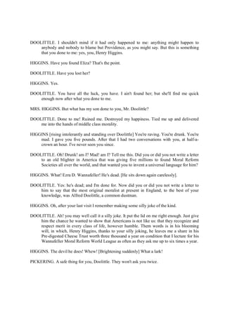 DOOLITTLE. I shouldn't mind if it had only happened to me: anything might happen to
anybody and nobody to blame but Providence, as you might say. But this is something
that you done to me: yes, you, Henry Higgins.
HIGGINS. Have you found Eliza? That's the point.
DOOLITTLE. Have you lost her?
HIGGINS. Yes.
DOOLITTLE. You have all the luck, you have. I ain't found her; but she'll find me quick
enough now after what you done to me.
MRS. HIGGINS. But what has my son done to you, Mr. Doolittle?
DOOLITTLE. Done to me! Ruined me. Destroyed my happiness. Tied me up and delivered
me into the hands of middle class morality.
HIGGINS [rising intolerantly and standing over Doolittle] You're raving. You're drunk. You're
mad. I gave you five pounds. After that I had two conversations with you, at half-a-
crown an hour. I've never seen you since.
DOOLITTLE. Oh! Drunk! am I? Mad! am I? Tell me this. Did you or did you not write a letter
to an old blighter in America that was giving five millions to found Moral Reform
Societies all over the world, and that wanted you to invent a universal language for him?
HIGGINS. What! Ezra D. Wannafeller! He's dead. [He sits down again carelessly].
DOOLITTLE. Yes: he's dead; and I'm done for. Now did you or did you not write a letter to
him to say that the most original moralist at present in England, to the best of your
knowledge, was Alfred Doolittle, a common dustman.
HIGGINS. Oh, after your last visit I remember making some silly joke of the kind.
DOOLITTLE. Ah! you may well call it a silly joke. It put the lid on me right enough. Just give
him the chance he wanted to show that Americans is not like us: that they recognize and
respect merit in every class of life, however humble. Them words is in his blooming
will, in which, Henry Higgins, thanks to your silly joking, he leaves me a share in his
Pre-digested Cheese Trust worth three thousand a year on condition that I lecture for his
Wannafeller Moral Reform World League as often as they ask me up to six times a year.
HIGGINS. The devil he does! Whew! [Brightening suddenly] What a lark!
PICKERING. A safe thing for you, Doolittle. They won't ask you twice.
 