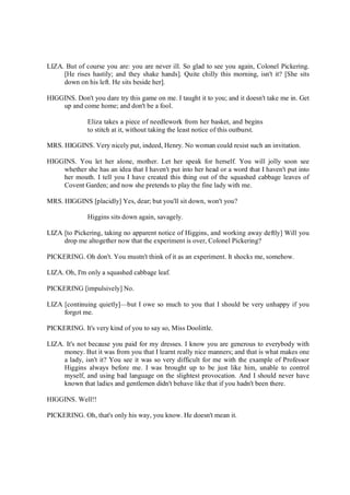 LIZA. But of course you are: you are never ill. So glad to see you again, Colonel Pickering.
[He rises hastily; and they shake hands]. Quite chilly this morning, isn't it? [She sits
down on his left. He sits beside her].
HIGGINS. Don't you dare try this game on me. I taught it to you; and it doesn't take me in. Get
up and come home; and don't be a fool.
Eliza takes a piece of needlework from her basket, and begins
to stitch at it, without taking the least notice of this outburst.
MRS. HIGGINS. Very nicely put, indeed, Henry. No woman could resist such an invitation.
HIGGINS. You let her alone, mother. Let her speak for herself. You will jolly soon see
whether she has an idea that I haven't put into her head or a word that I haven't put into
her mouth. I tell you I have created this thing out of the squashed cabbage leaves of
Covent Garden; and now she pretends to play the fine lady with me.
MRS. HIGGINS [placidly] Yes, dear; but you'll sit down, won't you?
Higgins sits down again, savagely.
LIZA [to Pickering, taking no apparent notice of Higgins, and working away deftly] Will you
drop me altogether now that the experiment is over, Colonel Pickering?
PICKERING. Oh don't. You mustn't think of it as an experiment. It shocks me, somehow.
LIZA. Oh, I'm only a squashed cabbage leaf.
PICKERING [impulsively] No.
LIZA [continuing quietly]—but I owe so much to you that I should be very unhappy if you
forgot me.
PICKERING. It's very kind of you to say so, Miss Doolittle.
LIZA. It's not because you paid for my dresses. I know you are generous to everybody with
money. But it was from you that I learnt really nice manners; and that is what makes one
a lady, isn't it? You see it was so very difficult for me with the example of Professor
Higgins always before me. I was brought up to be just like him, unable to control
myself, and using bad language on the slightest provocation. And I should never have
known that ladies and gentlemen didn't behave like that if you hadn't been there.
HIGGINS. Well!!
PICKERING. Oh, that's only his way, you know. He doesn't mean it.
 
