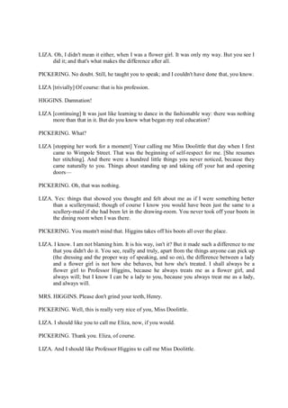 LIZA. Oh, I didn't mean it either, when I was a flower girl. It was only my way. But you see I
did it; and that's what makes the difference after all.
PICKERING. No doubt. Still, he taught you to speak; and I couldn't have done that, you know.
LIZA [trivially] Of course: that is his profession.
HIGGINS. Damnation!
LIZA [continuing] It was just like learning to dance in the fashionable way: there was nothing
more than that in it. But do you know what began my real education?
PICKERING. What?
LIZA [stopping her work for a moment] Your calling me Miss Doolittle that day when I first
came to Wimpole Street. That was the beginning of self-respect for me. [She resumes
her stitching]. And there were a hundred little things you never noticed, because they
came naturally to you. Things about standing up and taking off your hat and opening
doors—
PICKERING. Oh, that was nothing.
LIZA. Yes: things that showed you thought and felt about me as if I were something better
than a scullerymaid; though of course I know you would have been just the same to a
scullery-maid if she had been let in the drawing-room. You never took off your boots in
the dining room when I was there.
PICKERING. You mustn't mind that. Higgins takes off his boots all over the place.
LIZA. I know. I am not blaming him. It is his way, isn't it? But it made such a difference to me
that you didn't do it. You see, really and truly, apart from the things anyone can pick up
(the dressing and the proper way of speaking, and so on), the difference between a lady
and a flower girl is not how she behaves, but how she's treated. I shall always be a
flower girl to Professor Higgins, because he always treats me as a flower girl, and
always will; but I know I can be a lady to you, because you always treat me as a lady,
and always will.
MRS. HIGGINS. Please don't grind your teeth, Henry.
PICKERING. Well, this is really very nice of you, Miss Doolittle.
LIZA. I should like you to call me Eliza, now, if you would.
PICKERING. Thank you. Eliza, of course.
LIZA. And I should like Professor Higgins to call me Miss Doolittle.
 