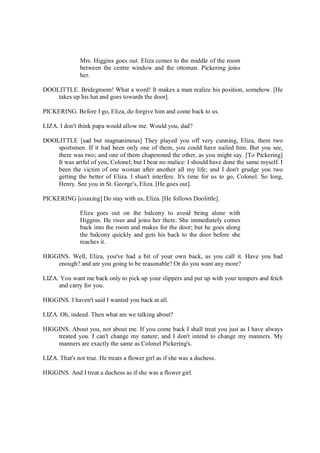 Mrs. Higgins goes out. Eliza comes to the middle of the room
between the centre window and the ottoman. Pickering joins
her.
DOOLITTLE. Bridegroom! What a word! It makes a man realize his position, somehow. [He
takes up his hat and goes towards the door].
PICKERING. Before I go, Eliza, do forgive him and come back to us.
LIZA. I don't think papa would allow me. Would you, dad?
DOOLITTLE [sad but magnanimous] They played you off very cunning, Eliza, them two
sportsmen. If it had been only one of them, you could have nailed him. But you see,
there was two; and one of them chaperoned the other, as you might say. [To Pickering]
It was artful of you, Colonel; but I bear no malice: I should have done the same myself. I
been the victim of one woman after another all my life; and I don't grudge you two
getting the better of Eliza. I shan't interfere. It's time for us to go, Colonel. So long,
Henry. See you in St. George's, Eliza. [He goes out].
PICKERING [coaxing] Do stay with us, Eliza. [He follows Doolittle].
Eliza goes out on the balcony to avoid being alone with
Higgins. He rises and joins her there. She immediately comes
back into the room and makes for the door; but he goes along
the balcony quickly and gets his back to the door before she
reaches it.
HIGGINS. Well, Eliza, you've had a bit of your own back, as you call it. Have you had
enough? and are you going to be reasonable? Or do you want any more?
LIZA. You want me back only to pick up your slippers and put up with your tempers and fetch
and carry for you.
HIGGINS. I haven't said I wanted you back at all.
LIZA. Oh, indeed. Then what are we talking about?
HIGGINS. About you, not about me. If you come back I shall treat you just as I have always
treated you. I can't change my nature; and I don't intend to change my manners. My
manners are exactly the same as Colonel Pickering's.
LIZA. That's not true. He treats a flower girl as if she was a duchess.
HIGGINS. And I treat a duchess as if she was a flower girl.
 
