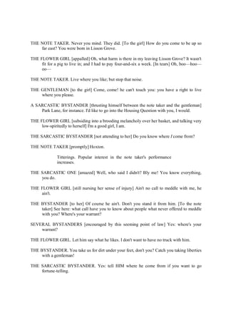 THE NOTE TAKER. Never you mind. They did. [To the girl] How do you come to be up so
far east? You were born in Lisson Grove.
THE FLOWER GIRL [appalled] Oh, what harm is there in my leaving Lisson Grove? It wasn't
fit for a pig to live in; and I had to pay four-and-six a week. [In tears] Oh, boo—hoo—
oo—
THE NOTE TAKER. Live where you like; but stop that noise.
THE GENTLEMAN [to the girl] Come, come! he can't touch you: you have a right to live
where you please.
A SARCASTIC BYSTANDER [thrusting himself between the note taker and the gentleman]
Park Lane, for instance. I'd like to go into the Housing Question with you, I would.
THE FLOWER GIRL [subsiding into a brooding melancholy over her basket, and talking very
low-spiritedly to herself] I'm a good girl, I am.
THE SARCASTIC BYSTANDER [not attending to her] Do you know where I come from?
THE NOTE TAKER [promptly] Hoxton.
Titterings. Popular interest in the note taker's performance
increases.
THE SARCASTIC ONE [amazed] Well, who said I didn't? Bly me! You know everything,
you do.
THE FLOWER GIRL [still nursing her sense of injury] Ain't no call to meddle with me, he
ain't.
THE BYSTANDER [to her] Of course he ain't. Don't you stand it from him. [To the note
taker] See here: what call have you to know about people what never offered to meddle
with you? Where's your warrant?
SEVERAL BYSTANDERS [encouraged by this seeming point of law] Yes: where's your
warrant?
THE FLOWER GIRL. Let him say what he likes. I don't want to have no truck with him.
THE BYSTANDER. You take us for dirt under your feet, don't you? Catch you taking liberties
with a gentleman!
THE SARCASTIC BYSTANDER. Yes: tell HIM where he come from if you want to go
fortune-telling.
 