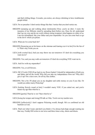 and that's killing things. Cowards, you notice, are always shrieking to have troublesome
people killed.
LIZA. I'm no preacher: I don't notice things like that. I notice that you don't notice me.
HIGGINS [jumping up and walking about intolerantly] Eliza: you're an idiot. I waste the
treasures of my Miltonic mind by spreading them before you. Once for all, understand
that I go my way and do my work without caring twopence what happens to either of us.
I am not intimidated, like your father and your stepmother. So you can come back or go
to the devil: which you please.
LIZA. What am I to come back for?
HIGGINS [bouncing up on his knees on the ottoman and leaning over it to her] For the fun of
it. That's why I took you on.
LIZA [with averted face] And you may throw me out tomorrow if I don't do everything you
want me to?
HIGGINS. Yes; and you may walk out tomorrow if I don't do everything YOU want me to.
LIZA. And live with my stepmother?
HIGGINS. Yes, or sell flowers.
LIZA. Oh! if I only COULD go back to my flower basket! I should be independent of both you
and father and all the world! Why did you take my independence from me? Why did I
give it up? I'm a slave now, for all my fine clothes.
HIGGINS. Not a bit. I'll adopt you as my daughter and settle money on you if you like. Or
would you rather marry Pickering?
LIZA [looking fiercely round at him] I wouldn't marry YOU if you asked me; and you're
nearer my age than what he is.
HIGGINS [gently] Than he is: not "than what he is."
LIZA [losing her temper and rising] I'll talk as I like. You're not my teacher now.
HIGGINS [reflectively] I don't suppose Pickering would, though. He's as confirmed an old
bachelor as I am.
LIZA. That's not what I want; and don't you think it. I've always had chaps enough wanting me
that way. Freddy Hill writes to me twice and three times a day, sheets and sheets.
 