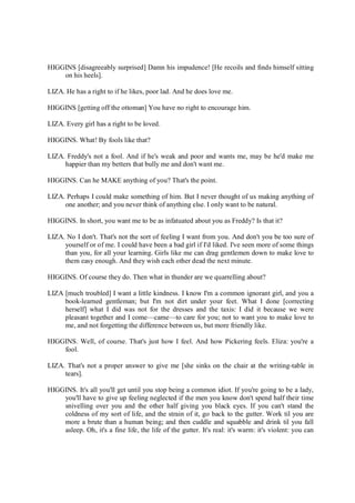 HIGGINS [disagreeably surprised] Damn his impudence! [He recoils and finds himself sitting
on his heels].
LIZA. He has a right to if he likes, poor lad. And he does love me.
HIGGINS [getting off the ottoman] You have no right to encourage him.
LIZA. Every girl has a right to be loved.
HIGGINS. What! By fools like that?
LIZA. Freddy's not a fool. And if he's weak and poor and wants me, may be he'd make me
happier than my betters that bully me and don't want me.
HIGGINS. Can he MAKE anything of you? That's the point.
LIZA. Perhaps I could make something of him. But I never thought of us making anything of
one another; and you never think of anything else. I only want to be natural.
HIGGINS. In short, you want me to be as infatuated about you as Freddy? Is that it?
LIZA. No I don't. That's not the sort of feeling I want from you. And don't you be too sure of
yourself or of me. I could have been a bad girl if I'd liked. I've seen more of some things
than you, for all your learning. Girls like me can drag gentlemen down to make love to
them easy enough. And they wish each other dead the next minute.
HIGGINS. Of course they do. Then what in thunder are we quarrelling about?
LIZA [much troubled] I want a little kindness. I know I'm a common ignorant girl, and you a
book-learned gentleman; but I'm not dirt under your feet. What I done [correcting
herself] what I did was not for the dresses and the taxis: I did it because we were
pleasant together and I come—came—to care for you; not to want you to make love to
me, and not forgetting the difference between us, but more friendly like.
HIGGINS. Well, of course. That's just how I feel. And how Pickering feels. Eliza: you're a
fool.
LIZA. That's not a proper answer to give me [she sinks on the chair at the writing-table in
tears].
HIGGINS. It's all you'll get until you stop being a common idiot. If you're going to be a lady,
you'll have to give up feeling neglected if the men you know don't spend half their time
snivelling over you and the other half giving you black eyes. If you can't stand the
coldness of my sort of life, and the strain of it, go back to the gutter. Work til you are
more a brute than a human being; and then cuddle and squabble and drink til you fall
asleep. Oh, it's a fine life, the life of the gutter. It's real: it's warm: it's violent: you can
 