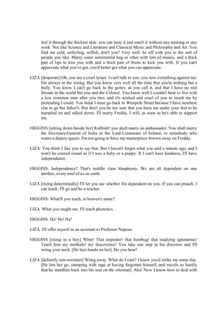 feel it through the thickest skin: you can taste it and smell it without any training or any
work. Not like Science and Literature and Classical Music and Philosophy and Art. You
find me cold, unfeeling, selfish, don't you? Very well: be off with you to the sort of
people you like. Marry some sentimental hog or other with lots of money, and a thick
pair of lips to kiss you with and a thick pair of boots to kick you with. If you can't
appreciate what you've got, you'd better get what you can appreciate.
LIZA [desperate] Oh, you are a cruel tyrant. I can't talk to you: you turn everything against me:
I'm always in the wrong. But you know very well all the time that you're nothing but a
bully. You know I can't go back to the gutter, as you call it, and that I have no real
friends in the world but you and the Colonel. You know well I couldn't bear to live with
a low common man after you two; and it's wicked and cruel of you to insult me by
pretending I could. You think I must go back to Wimpole Street because I have nowhere
else to go but father's. But don't you be too sure that you have me under your feet to be
trampled on and talked down. I'll marry Freddy, I will, as soon as he's able to support
me.
HIGGINS [sitting down beside her] Rubbish! you shall marry an ambassador. You shall marry
the Governor-General of India or the Lord-Lieutenant of Ireland, or somebody who
wants a deputy-queen. I'm not going to have my masterpiece thrown away on Freddy.
LIZA. You think I like you to say that. But I haven't forgot what you said a minute ago; and I
won't be coaxed round as if I was a baby or a puppy. If I can't have kindness, I'll have
independence.
HIGGINS. Independence? That's middle class blasphemy. We are all dependent on one
another, every soul of us on earth.
LIZA [rising determinedly] I'll let you see whether I'm dependent on you. If you can preach, I
can teach. I'll go and be a teacher.
HIGGINS. What'll you teach, in heaven's name?
LIZA. What you taught me. I'll teach phonetics.
HIGGINS. Ha! Ha! Ha!
LIZA. I'll offer myself as an assistant to Professor Nepean.
HIGGINS [rising in a fury] What! That impostor! that humbug! that toadying ignoramus!
Teach him my methods! my discoveries! You take one step in his direction and I'll
wring your neck. [He lays hands on her]. Do you hear?
LIZA [defiantly non-resistant] Wring away. What do I care? I knew you'd strike me some day.
[He lets her go, stamping with rage at having forgotten himself, and recoils so hastily
that he stumbles back into his seat on the ottoman]. Aha! Now I know how to deal with
 