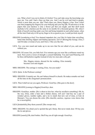you. What a fool I was not to think of it before! You can't take away the knowledge you
gave me. You said I had a finer ear than you. And I can be civil and kind to people,
which is more than you can. Aha! That's done you, Henry Higgins, it has. Now I don't
care that [snapping her fingers] for your bullying and your big talk. I'll advertize it in the
papers that your duchess is only a flower girl that you taught, and that she'll teach
anybody to be a duchess just the same in six months for a thousand guineas. Oh, when I
think of myself crawling under your feet and being trampled on and called names, when
all the time I had only to lift up my finger to be as good as you, I could just kick myself.
HIGGINS [wondering at her] You damned impudent slut, you! But it's better than snivelling;
better than fetching slippers and finding spectacles, isn't it? [Rising] By George, Eliza, I
said I'd make a woman of you; and I have. I like you like this.
LIZA. Yes: you turn round and make up to me now that I'm not afraid of you, and can do
without you.
HIGGINS. Of course I do, you little fool. Five minutes ago you were like a millstone round my
neck. Now you're a tower of strength: a consort battleship. You and I and Pickering will
be three old bachelors together instead of only two men and a silly girl.
Mrs. Higgins returns, dressed for the wedding. Eliza instantly
becomes cool and elegant.
MRS. HIGGINS. The carriage is waiting, Eliza. Are you ready?
LIZA. Quite. Is the Professor coming?
MRS. HIGGINS. Certainly not. He can't behave himself in church. He makes remarks out loud
all the time on the clergyman's pronunciation.
LIZA. Then I shall not see you again, Professor. Good bye. [She goes to the door].
MRS. HIGGINS [coming to Higgins] Good-bye, dear.
HIGGINS. Good-bye, mother. [He is about to kiss her, when he recollects something]. Oh, by
the way, Eliza, order a ham and a Stilton cheese, will you? And buy me a pair of
reindeer gloves, number eights, and a tie to match that new suit of mine, at Eale &
Binman's. You can choose the color. [His cheerful, careless, vigorous voice shows that
he is incorrigible].
LIZA [disdainfully] Buy them yourself. [She sweeps out].
MRS. HIGGINS. I'm afraid you've spoiled that girl, Henry. But never mind, dear: I'll buy you
the tie and gloves.
HIGGINS [sunnily] Oh, don't bother. She'll buy em all right enough. Good-bye.
 