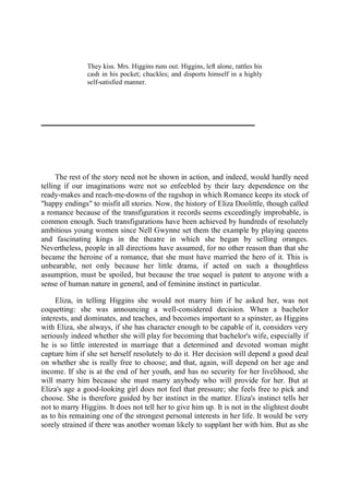 They kiss. Mrs. Higgins runs out. Higgins, left alone, rattles his
cash in his pocket; chuckles; and disports himself in a highly
self-satisfied manner.
The rest of the story need not be shown in action, and indeed, would hardly need
telling if our imaginations were not so enfeebled by their lazy dependence on the
ready-makes and reach-me-downs of the ragshop in which Romance keeps its stock of
"happy endings" to misfit all stories. Now, the history of Eliza Doolittle, though called
a romance because of the transfiguration it records seems exceedingly improbable, is
common enough. Such transfigurations have been achieved by hundreds of resolutely
ambitious young women since Nell Gwynne set them the example by playing queens
and fascinating kings in the theatre in which she began by selling oranges.
Nevertheless, people in all directions have assumed, for no other reason than that she
became the heroine of a romance, that she must have married the hero of it. This is
unbearable, not only because her little drama, if acted on such a thoughtless
assumption, must be spoiled, but because the true sequel is patent to anyone with a
sense of human nature in general, and of feminine instinct in particular.
Eliza, in telling Higgins she would not marry him if he asked her, was not
coquetting: she was announcing a well-considered decision. When a bachelor
interests, and dominates, and teaches, and becomes important to a spinster, as Higgins
with Eliza, she always, if she has character enough to be capable of it, considers very
seriously indeed whether she will play for becoming that bachelor's wife, especially if
he is so little interested in marriage that a determined and devoted woman might
capture him if she set herself resolutely to do it. Her decision will depend a good deal
on whether she is really free to choose; and that, again, will depend on her age and
income. If she is at the end of her youth, and has no security for her livelihood, she
will marry him because she must marry anybody who will provide for her. But at
Eliza's age a good-looking girl does not feel that pressure; she feels free to pick and
choose. She is therefore guided by her instinct in the matter. Eliza's instinct tells her
not to marry Higgins. It does not tell her to give him up. It is not in the slightest doubt
as to his remaining one of the strongest personal interests in her life. It would be very
sorely strained if there was another woman likely to supplant her with him. But as she
 
