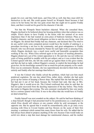 people for ever; and they both knew, and Eliza felt as well, that they must shift for
themselves in the end. She could quarter herself on Wimpole Street because it had
come to be her home; but she was quite aware that she ought not to quarter Freddy
there, and that it would not be good for his character if she did.
Not that the Wimpole Street bachelors objected. When she consulted them,
Higgins declined to be bothered about her housing problem when that solution was so
simple. Eliza's desire to have Freddy in the house with her seemed of no more
importance than if she had wanted an extra piece of bedroom furniture. Pleas as to
Freddy's character, and the moral obligation on him to earn his own living, were lost
on Higgins. He denied that Freddy had any character, and declared that if he tried to
do any useful work some competent person would have the trouble of undoing it: a
procedure involving a net loss to the community, and great unhappiness to Freddy
himself, who was obviously intended by Nature for such light work as amusing Eliza,
which, Higgins declared, was a much more useful and honorable occupation than
working in the city. When Eliza referred again to her project of teaching phonetics,
Higgins abated not a jot of his violent opposition to it. He said she was not within ten
years of being qualified to meddle with his pet subject; and as it was evident that the
Colonel agreed with him, she felt she could not go against them in this grave matter,
and that she had no right, without Higgins's consent, to exploit the knowledge he had
given her; for his knowledge seemed to her as much his private property as his watch:
Eliza was no communist. Besides, she was superstitiously devoted to them both, more
entirely and frankly after her marriage than before it.
It was the Colonel who finally solved the problem, which had cost him much
perplexed cogitation. He one day asked Eliza, rather shyly, whether she had quite
given up her notion of keeping a flower shop. She replied that she had thought of it,
but had put it out of her head, because the Colonel had said, that day at Mrs.
Higgins's, that it would never do. The Colonel confessed that when he said that, he
had not quite recovered from the dazzling impression of the day before. They broke
the matter to Higgins that evening. The sole comment vouchsafed by him very nearly
led to a serious quarrel with Eliza. It was to the effect that she would have in Freddy
an ideal errand boy.
Freddy himself was next sounded on the subject. He said he had been thinking of
a shop himself; though it had presented itself to his pennilessness as a small place in
which Eliza should sell tobacco at one counter whilst he sold newspapers at the
opposite one. But he agreed that it would be extraordinarily jolly to go early every
morning with Eliza to Covent Garden and buy flowers on the scene of their first
meeting: a sentiment which earned him many kisses from his wife. He added that he
had always been afraid to propose anything of the sort, because Clara would make an
awful row about a step that must damage her matrimonial chances, and his mother
 