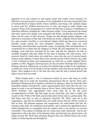 appeared in its true relation to real human needs and worthy social structure, he
effected a conversion and a conviction of sin comparable to the most sensational feats
of General Booth or Gypsy Smith. Clara's snobbery went bang. Life suddenly began
to move with her. Without knowing how or why, she began to make friends and
enemies. Some of the acquaintances to whom she had been a tedious or indifferent or
ridiculous affliction, dropped her: others became cordial. To her amazement she found
that some "quite nice" people were saturated with Wells, and that this accessibility to
ideas was the secret of their niceness. People she had thought deeply religious, and
had tried to conciliate on that tack with disastrous results, suddenly took an interest in
her, and revealed a hostility to conventional religion which she had never conceived
possible except among the most desperate characters. They made her read
Galsworthy; and Galsworthy exposed the vanity of Largelady Park and finished her. It
exasperated her to think that the dungeon in which she had languished for so many
unhappy years had been unlocked all the time, and that the impulses she had so
carefully struggled with and stifled for the sake of keeping well with society, were
precisely those by which alone she could have come into any sort of sincere human
contact. In the radiance of these discoveries, and the tumult of their reaction, she made
a fool of herself as freely and conspicuously as when she so rashly adopted Eliza's
expletive in Mrs. Higgins's drawing-room; for the new-born Wellsian had to find her
bearings almost as ridiculously as a baby; but nobody hates a baby for its ineptitudes,
or thinks the worse of it for trying to eat the matches; and Clara lost no friends by her
follies. They laughed at her to her face this time; and she had to defend herself and
fight it out as best she could.
When Freddy paid a visit to Earlscourt (which he never did when he could
possibly help it) to make the desolating announcement that he and his Eliza were
thinking of blackening the Largelady scutcheon by opening a shop, he found the little
household already convulsed by a prior announcement from Clara that she also was
going to work in an old furniture shop in Dover Street, which had been started by a
fellow Wellsian. This appointment Clara owed, after all, to her old social
accomplishment of Push. She had made up her mind that, cost what it might, she
would see Mr. Wells in the flesh; and she had achieved her end at a garden party. She
had better luck than so rash an enterprise deserved. Mr. Wells came up to her
expectations. Age had not withered him, nor could custom stale his infinite variety in
half an hour. His pleasant neatness and compactness, his small hands and feet, his
teeming ready brain, his unaffected accessibility, and a certain fine apprehensiveness
which stamped him as susceptible from his topmost hair to his tipmost toe, proved
irresistible. Clara talked of nothing else for weeks and weeks afterwards. And as she
happened to talk to the lady of the furniture shop, and that lady also desired above all
things to know Mr. Wells and sell pretty things to him, she offered Clara a job on the
chance of achieving that end through her.
 