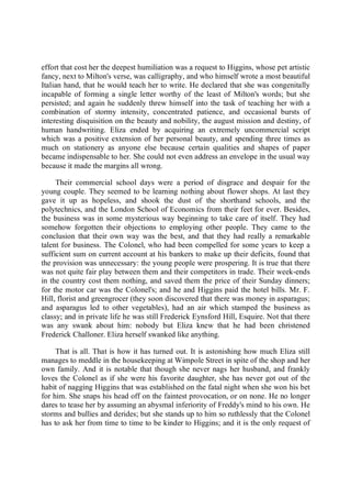 effort that cost her the deepest humiliation was a request to Higgins, whose pet artistic
fancy, next to Milton's verse, was calligraphy, and who himself wrote a most beautiful
Italian hand, that he would teach her to write. He declared that she was congenitally
incapable of forming a single letter worthy of the least of Milton's words; but she
persisted; and again he suddenly threw himself into the task of teaching her with a
combination of stormy intensity, concentrated patience, and occasional bursts of
interesting disquisition on the beauty and nobility, the august mission and destiny, of
human handwriting. Eliza ended by acquiring an extremely uncommercial script
which was a positive extension of her personal beauty, and spending three times as
much on stationery as anyone else because certain qualities and shapes of paper
became indispensable to her. She could not even address an envelope in the usual way
because it made the margins all wrong.
Their commercial school days were a period of disgrace and despair for the
young couple. They seemed to be learning nothing about flower shops. At last they
gave it up as hopeless, and shook the dust of the shorthand schools, and the
polytechnics, and the London School of Economics from their feet for ever. Besides,
the business was in some mysterious way beginning to take care of itself. They had
somehow forgotten their objections to employing other people. They came to the
conclusion that their own way was the best, and that they had really a remarkable
talent for business. The Colonel, who had been compelled for some years to keep a
sufficient sum on current account at his bankers to make up their deficits, found that
the provision was unnecessary: the young people were prospering. It is true that there
was not quite fair play between them and their competitors in trade. Their week-ends
in the country cost them nothing, and saved them the price of their Sunday dinners;
for the motor car was the Colonel's; and he and Higgins paid the hotel bills. Mr. F.
Hill, florist and greengrocer (they soon discovered that there was money in asparagus;
and asparagus led to other vegetables), had an air which stamped the business as
classy; and in private life he was still Frederick Eynsford Hill, Esquire. Not that there
was any swank about him: nobody but Eliza knew that he had been christened
Frederick Challoner. Eliza herself swanked like anything.
That is all. That is how it has turned out. It is astonishing how much Eliza still
manages to meddle in the housekeeping at Wimpole Street in spite of the shop and her
own family. And it is notable that though she never nags her husband, and frankly
loves the Colonel as if she were his favorite daughter, she has never got out of the
habit of nagging Higgins that was established on the fatal night when she won his bet
for him. She snaps his head off on the faintest provocation, or on none. He no longer
dares to tease her by assuming an abysmal inferiority of Freddy's mind to his own. He
storms and bullies and derides; but she stands up to him so ruthlessly that the Colonel
has to ask her from time to time to be kinder to Higgins; and it is the only request of
 
