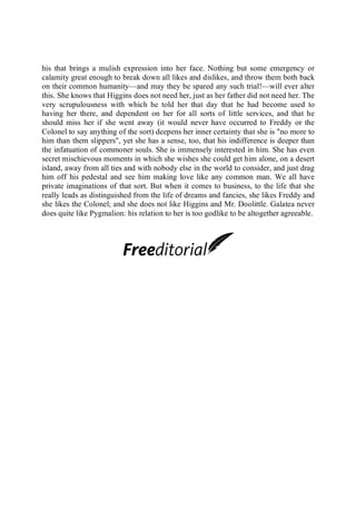 his that brings a mulish expression into her face. Nothing but some emergency or
calamity great enough to break down all likes and dislikes, and throw them both back
on their common humanity—and may they be spared any such trial!—will ever alter
this. She knows that Higgins does not need her, just as her father did not need her. The
very scrupulousness with which he told her that day that he had become used to
having her there, and dependent on her for all sorts of little services, and that he
should miss her if she went away (it would never have occurred to Freddy or the
Colonel to say anything of the sort) deepens her inner certainty that she is "no more to
him than them slippers", yet she has a sense, too, that his indifference is deeper than
the infatuation of commoner souls. She is immensely interested in him. She has even
secret mischievous moments in which she wishes she could get him alone, on a desert
island, away from all ties and with nobody else in the world to consider, and just drag
him off his pedestal and see him making love like any common man. We all have
private imaginations of that sort. But when it comes to business, to the life that she
really leads as distinguished from the life of dreams and fancies, she likes Freddy and
she likes the Colonel; and she does not like Higgins and Mr. Doolittle. Galatea never
does quite like Pygmalion: his relation to her is too godlike to be altogether agreeable.
 