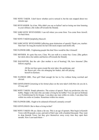 THE NOTE TAKER. I don't know whether you've noticed it; but the rain stopped about two
minutes ago.
THE BYSTANDER. So it has. Why didn't you say so before? and us losing our time listening
to your silliness. [He walks off towards the Strand].
THE SARCASTIC BYSTANDER. I can tell where you come from. You come from Anwell.
Go back there.
THE NOTE TAKER [helpfully] Hanwell.
THE SARCASTIC BYSTANDER [affecting great distinction of speech] Thenk you, teacher.
Haw haw! So long [he touches his hat with mock respect and strolls off].
THE FLOWER GIRL. Frightening people like that! How would he like it himself.
THE MOTHER. It's quite fine now, Clara. We can walk to a motor bus. Come. [She gathers
her skirts above her ankles and hurries off towards the Strand].
THE DAUGHTER. But the cab—[her mother is out of hearing]. Oh, how tiresome! [She
follows angrily].
All the rest have gone except the note taker, the gentleman, and
the flower girl, who sits arranging her basket, and still pitying
herself in murmurs.
THE FLOWER GIRL. Poor girl! Hard enough for her to live without being worrited and
chivied.
THE GENTLEMAN [returning to his former place on the note taker's left] How do you do it,
if I may ask?
THE NOTE TAKER. Simply phonetics. The science of speech. That's my profession; also my
hobby. Happy is the man who can make a living by his hobby! You can spot an Irishman
or a Yorkshireman by his brogue. I can place any man within six miles. I can place him
within two miles in London. Sometimes within two streets.
THE FLOWER GIRL. Ought to be ashamed of himself, unmanly coward!
THE GENTLEMAN. But is there a living in that?
THE NOTE TAKER. Oh yes. Quite a fat one. This is an age of upstarts. Men begin in Kentish
Town with 80 pounds a year, and end in Park Lane with a hundred thousand. They want
to drop Kentish Town; but they give themselves away every time they open their
mouths. Now I can teach them—
 