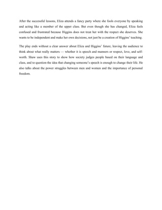 After the successful lessons, Eliza attends a fancy party where she fools everyone by speaking
and acting like a member of the upper class. But even though she has changed, Eliza feels
confused and frustrated because Higgins does not treat her with the respect she deserves. She
wants to be independent and make her own decisions, not just be a creation of Higgins’ teaching.
The play ends without a clear answer about Eliza and Higgins’ future, leaving the audience to
think about what really matters — whether it is speech and manners or respect, love, and self-
worth. Shaw uses this story to show how society judges people based on their language and
class, and to question the idea that changing someone’s speech is enough to change their life. He
also talks about the power struggles between men and women and the importance of personal
freedom.
 