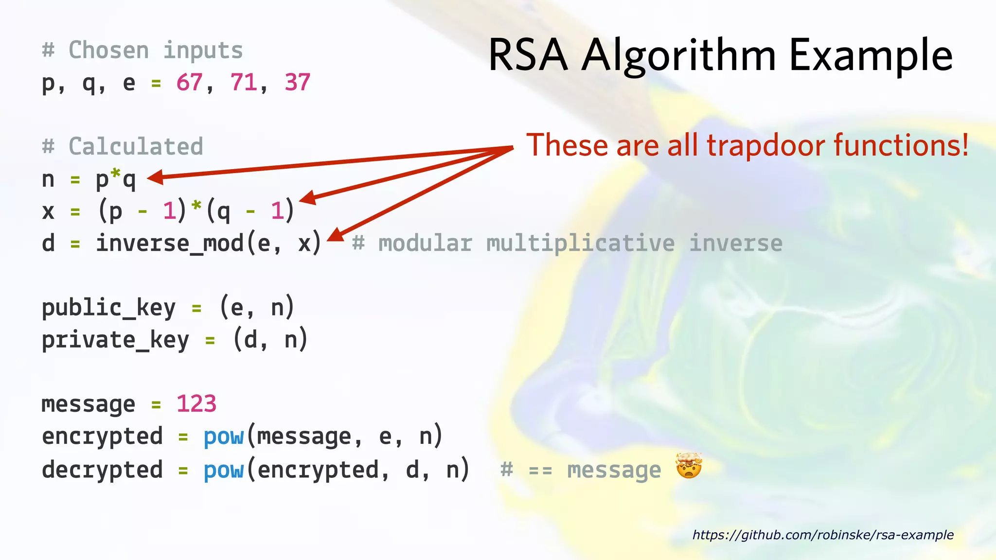 RSA Algorithm Example# Chosen inputs
p, q, e = 67, 71, 37
https://github.com/robinske/rsa-example
# Calculated
n = p*q
x = (p - 1)*(q - 1)
d = inverse_mod(e, x) # modular multiplicative inverse
public_key = (e, n)
private_key = (d, n)
message = 123
encrypted = pow(message, e, n)
decrypted = pow(encrypted, d, n) # == message 🤯
These are all trapdoor functions!
 