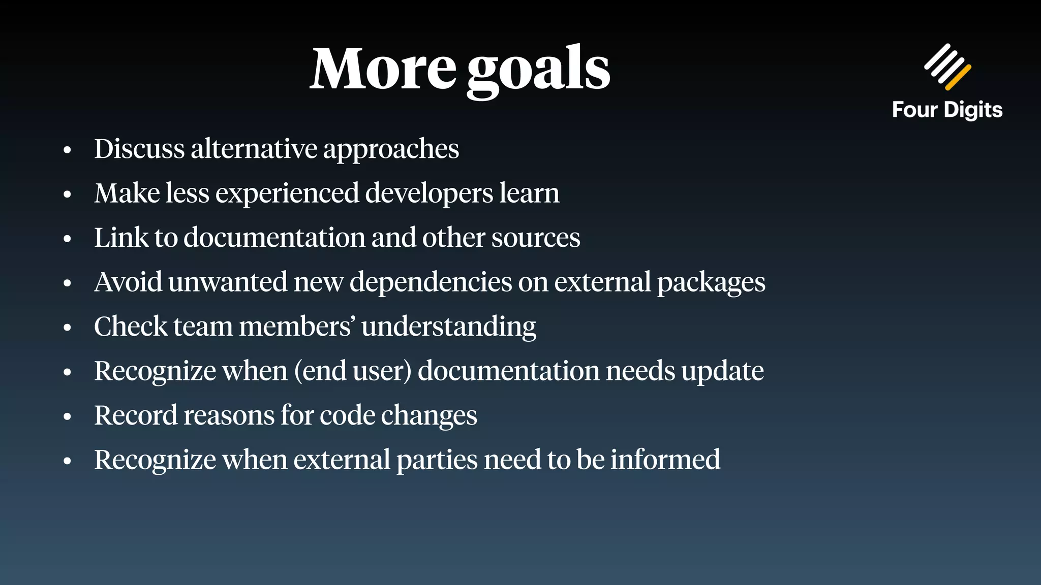 More goals ● Discuss alternative approaches ● Make less experienced developers learn ● Link to documentation and other sources ● Avoid unwanted new dependencies on external packages ● Check team members’ understanding ● Recognize when (end user) documentation needs update ● Record reasons for code changes ● Recognize when external parties need to be informed 