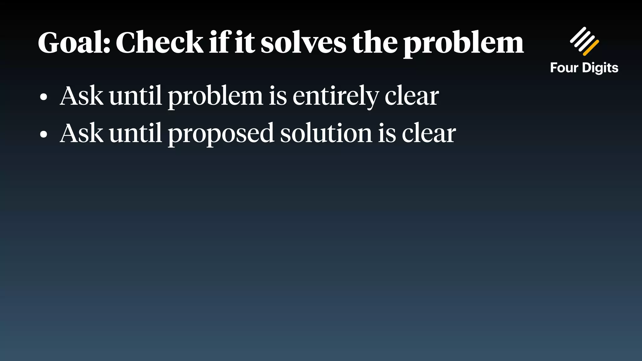 Goal: Check if it solves the problem ● Ask until problem is entirely clear ● Ask until proposed solution is clear 