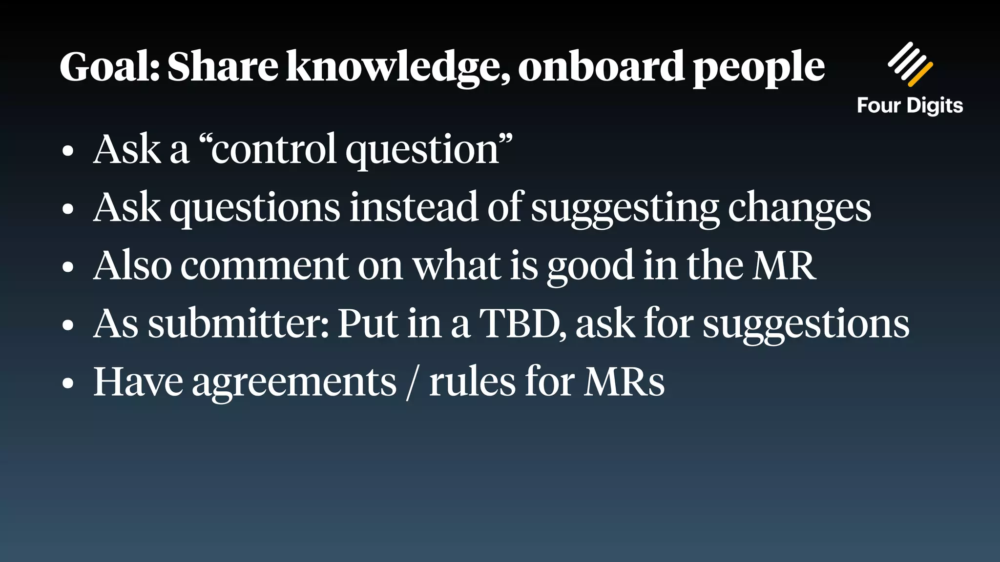 Goal: Share knowledge, onboard people ● Ask a “control question” ● Ask questions instead of suggesting changes ● Also comment on what is good in the MR ● As submitter: Put in a TBD, ask for suggestions ● Have agreements / rules for MRs 