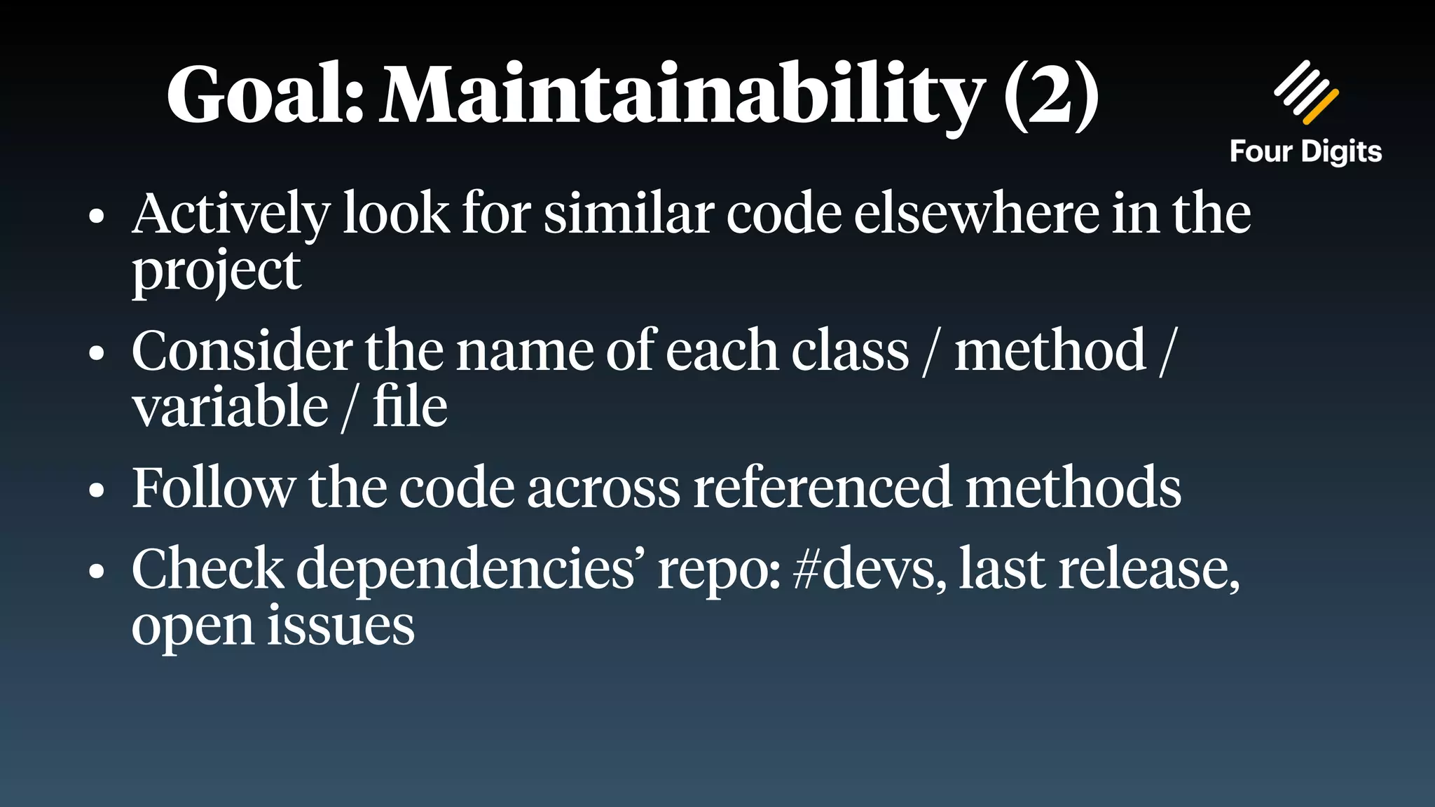 Goal: Maintainability (2) ● Actively look for similar code elsewhere in the project ● Consider the name of each class / method / variable / file ● Follow the code across referenced methods ● Check dependencies’ repo: #devs, last release, open issues 