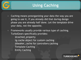 Using Caching
● Caching means preorganizing your data the way you are
going to use it, if you already did that during design
phase you are already half done. Let the template drive
your data, not the opposite.
● Frameworks usually provide various type of caching.
TurboGears specifically provides:
○ @cached_property
○ tg.cache object for custom caching
○ @beaker_cache for controllers caching
○ Template Caching
○ Entity Caching
 