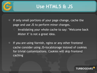 Use HTML5 & JS
● If only small portions of your page change, cache the
page and use JS to perform minor changes.
○ Invalidating your whole cache to say: "Welcome back
Mister X" is not a great idea.
● If you are using Varnish, nginx or any other frontend
cache consider using JS+localstorage instead of cookies
for trivial customizations. Cookies will skip frontend
caching
 