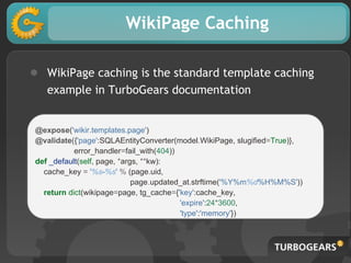 WikiPage Caching
● WikiPage caching is the standard template caching
example in TurboGears documentation
@expose('wikir.templates.page')
@validate({'page':SQLAEntityConverter(model.WikiPage, slugified=True)},
error_handler=fail_with(404))
def _default(self, page, *args, **kw):
cache_key = '%s-%s' % (page.uid,
page.updated_at.strftime('%Y%m%d%H%M%S'))
return dict(wikipage=page, tg_cache={'key':cache_key,
'expire':24*3600,
'type':'memory'})
 