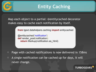 Entity Caching
Map each object to a partial: @entitycached decorator
makes easy to cache each notification by itself.
from tgext.datahelpers.caching import entitycached
@entitycached('notification')
def render_post(notification):
return Markup(notification.as_html)
● Page with cached notifications is now delivered in 158ms
● A single notification can be cached up for days, it will
never change.
 