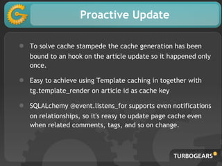 Proactive Update
● To solve cache stampede the cache generation has been
bound to an hook on the article update so it happened only
once.
● Easy to achieve using Template caching in together with
tg.template_render on article id as cache key
● SQLALchemy @event.listens_for supports even notifications
on relationships, so it's reasy to update page cache even
when related comments, tags, and so on change.
 