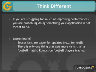 Think Different
● If you are struggling too much at improving performances,
you are probabling doing something your application is not
meant to do.
● Lesson learnt?
○ Soccer fans are eager for updates (no... for real!)
○ There is only one thing that gets more visits than a
football match: Rumors on football players trading
 