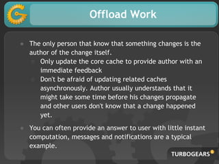 Offload Work
● The only person that know that something changes is the
author of the change itself.
○ Only update the core cache to provide author with an
immediate feedback
○ Don't be afraid of updating related caches
asynchronously. Author usually understands that it
might take some time before his changes propagate
and other users don't know that a change happened
yet.
● You can often provide an answer to user with little instant
computation, messages and notifications are a typical
example.
 