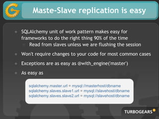 Maste-Slave replication is easy
● SQLAlchemy unit of work pattern makes easy for
frameworks to do the right thing 90% of the time
○ Read from slaves unless we are flushing the session
● Won't require changes to your code for most common cases
● Exceptions are as easy as @with_engine('master')
● As easy as
sqlalchemy.master.url = mysql://masterhost/dbname
sqlalchemy.slaves.slave1.url = mysql://slavehost/dbname
sqlalchemy.slaves.slave2.url = mysql://slavehost/dbname
 