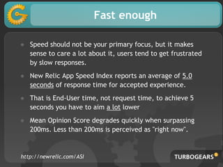 Fast enough
● Speed should not be your primary focus, but it makes
sense to care a lot about it, users tend to get frustrated
by slow responses.
● New Relic App Speed Index reports an average of 5.0
seconds of response time for accepted experience.
● That is End-User time, not request time, to achieve 5
seconds you have to aim a lot lower
● Mean Opinion Score degrades quickly when surpassing
200ms. Less than 200ms is perceived as "right now".
http://newrelic.com/ASI
 