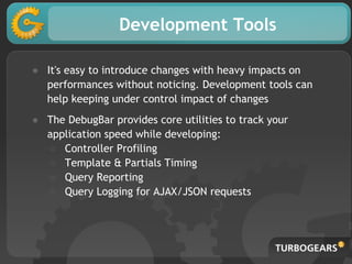 Development Tools
● It's easy to introduce changes with heavy impacts on
performances without noticing. Development tools can
help keeping under control impact of changes
● The DebugBar provides core utilities to track your
application speed while developing:
○ Controller Profiling
○ Template & Partials Timing
○ Query Reporting
○ Query Logging for AJAX/JSON requests
 