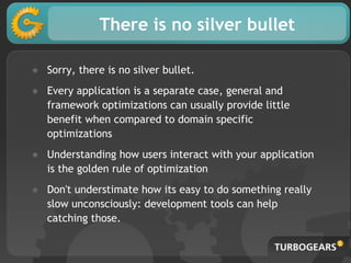 There is no silver bullet
● Sorry, there is no silver bullet.
● Every application is a separate case, general and
framework optimizations can usually provide little
benefit when compared to domain specific
optimizations
● Understanding how users interact with your application
is the golden rule of optimization
● Don't understimate how its easy to do something really
slow unconsciously: development tools can help
catching those.
 
