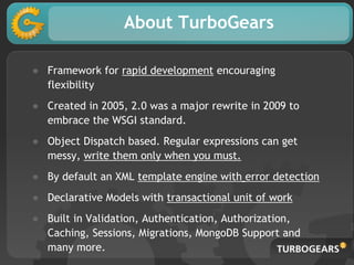 About TurboGears
● Framework for rapid development encouraging
flexibility
● Created in 2005, 2.0 was a major rewrite in 2009 to
embrace the WSGI standard.
● Object Dispatch based. Regular expressions can get
messy, write them only when you must.
● By default an XML template engine with error detection
● Declarative Models with transactional unit of work
● Built in Validation, Authentication, Authorization,
Caching, Sessions, Migrations, MongoDB Support and
many more.
 