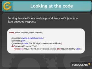 Looking at the code
class RootController(BaseController):
@expose('myproj.templates.movie')
@expose('json')
@validate({'movie':SQLAEntityConverter(model.Movie)}
def movie(self, movie, **kw):
return dict(movie=movie, user=request.identity and request.identity['user'])
Serving /movie/3 as a webpage and /movie/3.json as a
json encoded response
 