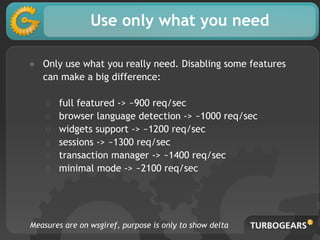 Use only what you need
● Only use what you really need. Disabling some features
can make a big difference:
○ full featured -> ~900 req/sec
○ browser language detection -> ~1000 req/sec
○ widgets support -> ~1200 req/sec
○ sessions -> ~1300 req/sec
○ transaction manager -> ~1400 req/sec
○ minimal mode -> ~2100 req/sec
Measures are on wsgiref, purpose is only to show delta
 