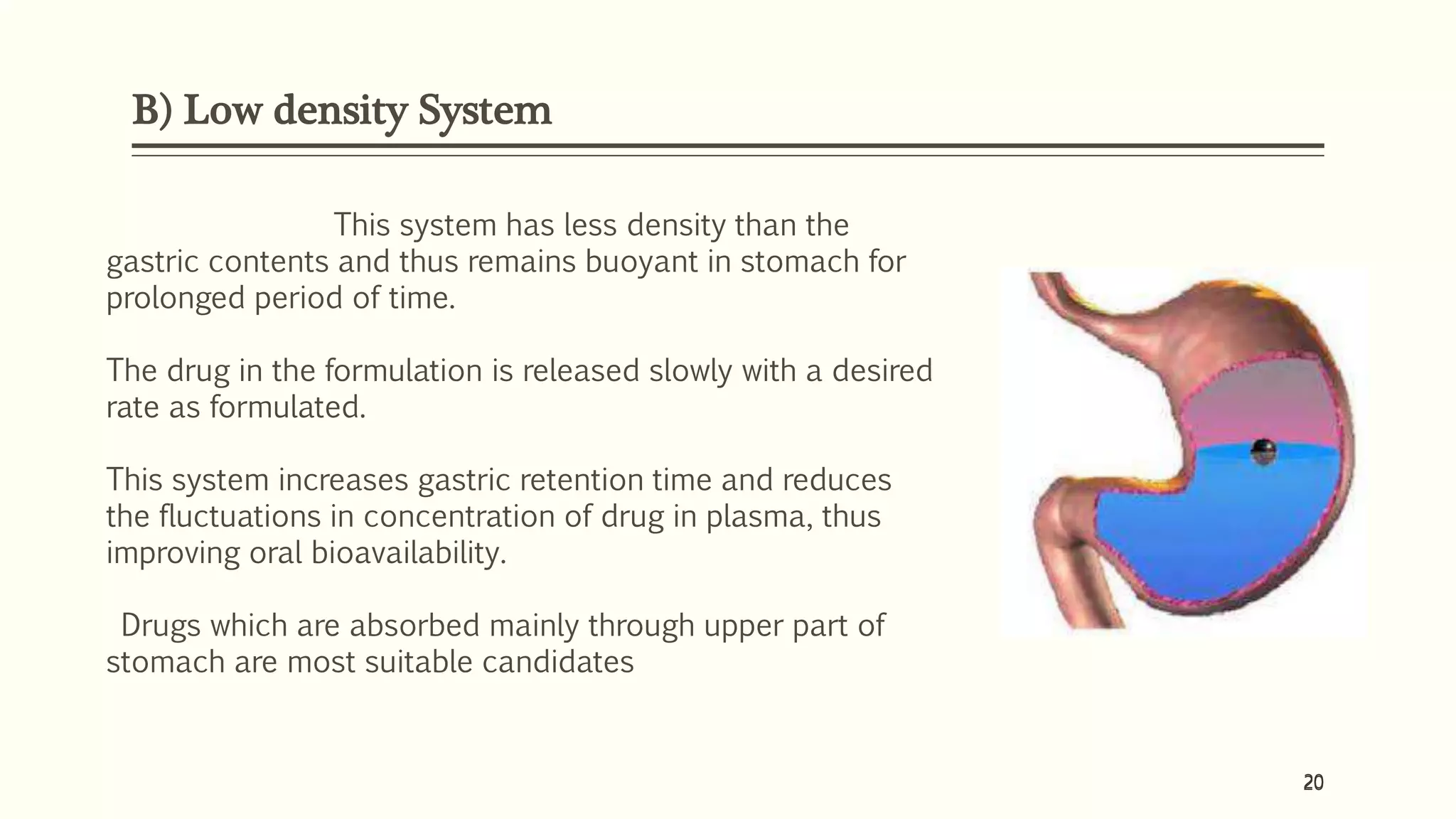 20
B) Low density System
20
This system has less density than the
gastric contents and thus remains buoyant in stomach for
prolonged period of time.
The drug in the formulation is released slowly with a desired
rate as formulated.
This system increases gastric retention time and reduces
the fluctuations in concentration of drug in plasma, thus
improving oral bioavailability.
Drugs which are absorbed mainly through upper part of
stomach are most suitable candidates
 