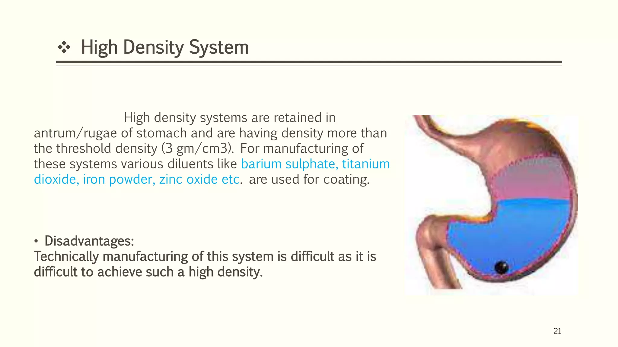 21
 High Density System
21
High density systems are retained in
antrum/rugae of stomach and are having density more than
the threshold density (3 gm/cm3). For manufacturing of
these systems various diluents like barium sulphate, titanium
dioxide, iron powder, zinc oxide etc. are used for coating.
• Disadvantages:
Technically manufacturing of this system is difficult as it is
difficult to achieve such a high density.
 
