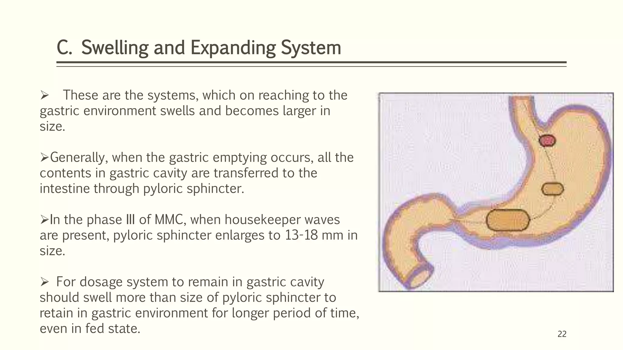 22
C. Swelling and Expanding System
22
 These are the systems, which on reaching to the
gastric environment swells and becomes larger in
size.
Generally, when the gastric emptying occurs, all the
contents in gastric cavity are transferred to the
intestine through pyloric sphincter.
In the phase III of MMC, when housekeeper waves
are present, pyloric sphincter enlarges to 13-18 mm in
size.
 For dosage system to remain in gastric cavity
should swell more than size of pyloric sphincter to
retain in gastric environment for longer period of time,
even in fed state.
 