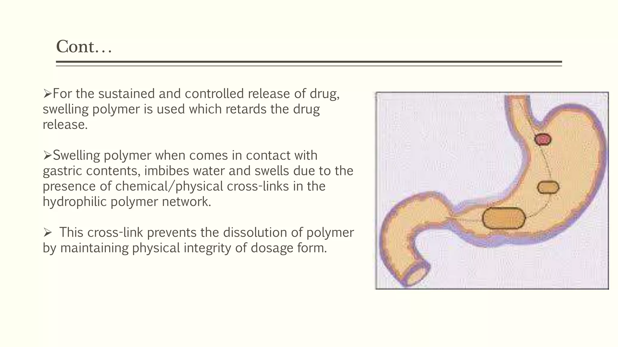 Cont…
For the sustained and controlled release of drug,
swelling polymer is used which retards the drug
release.
Swelling polymer when comes in contact with
gastric contents, imbibes water and swells due to the
presence of chemical/physical cross-links in the
hydrophilic polymer network.
 This cross-link prevents the dissolution of polymer
by maintaining physical integrity of dosage form.
 