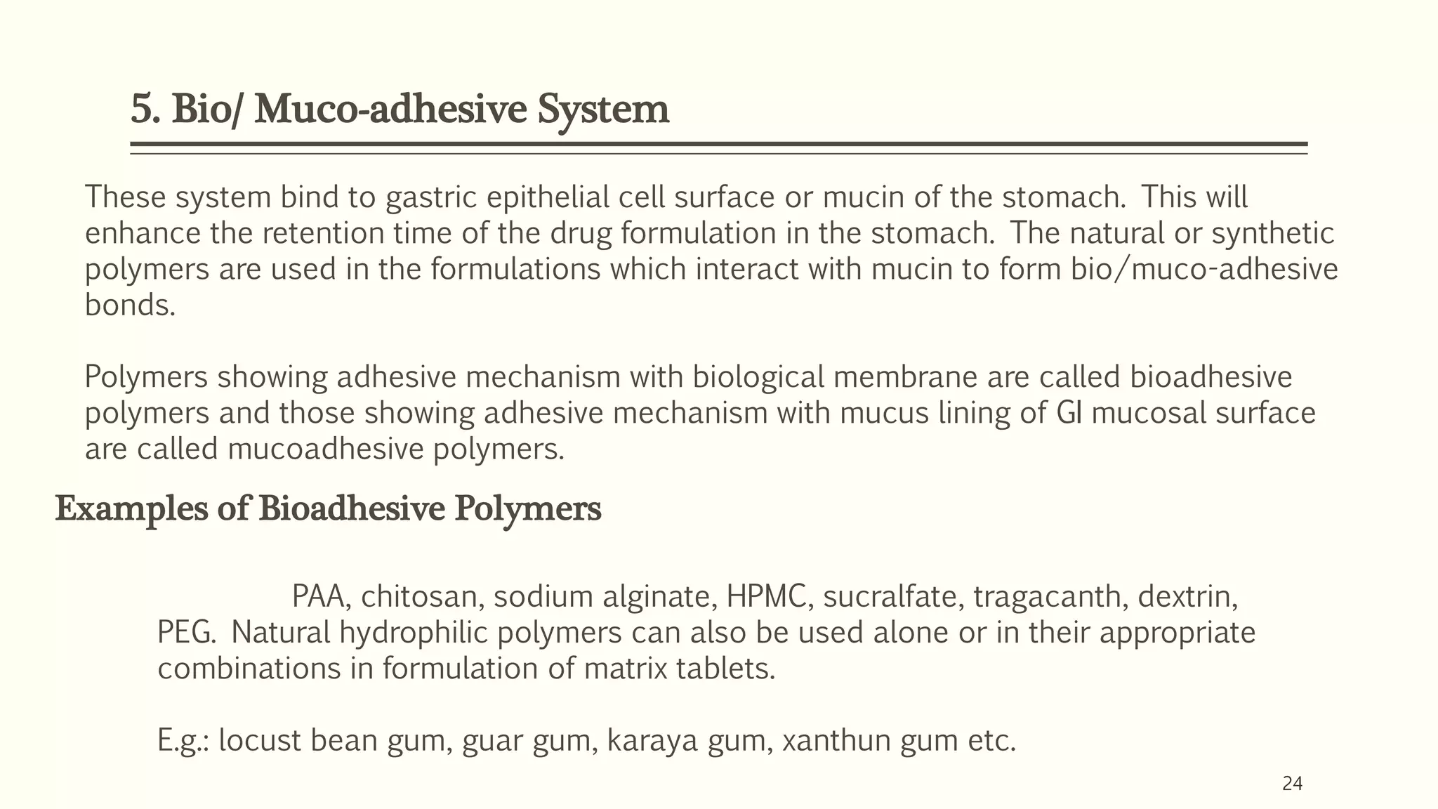 5. Bio/ Muco-adhesive System
24
These system bind to gastric epithelial cell surface or mucin of the stomach. This will
enhance the retention time of the drug formulation in the stomach. The natural or synthetic
polymers are used in the formulations which interact with mucin to form bio/muco-adhesive
bonds.
Polymers showing adhesive mechanism with biological membrane are called bioadhesive
polymers and those showing adhesive mechanism with mucus lining of GI mucosal surface
are called mucoadhesive polymers.
Examples of Bioadhesive Polymers
PAA, chitosan, sodium alginate, HPMC, sucralfate, tragacanth, dextrin,
PEG. Natural hydrophilic polymers can also be used alone or in their appropriate
combinations in formulation of matrix tablets.
E.g.: locust bean gum, guar gum, karaya gum, xanthun gum etc.
 
