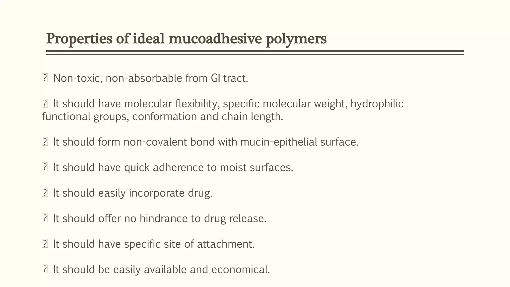 Properties of ideal mucoadhesive polymers
Non-toxic, non-absorbable from GI tract.
It should have molecular flexibility, specific molecular weight, hydrophilic
functional groups, conformation and chain length.
It should form non-covalent bond with mucin-epithelial surface.
It should have quick adherence to moist surfaces.
It should easily incorporate drug.
It should offer no hindrance to drug release.
It should have specific site of attachment.
It should be easily available and economical.
 