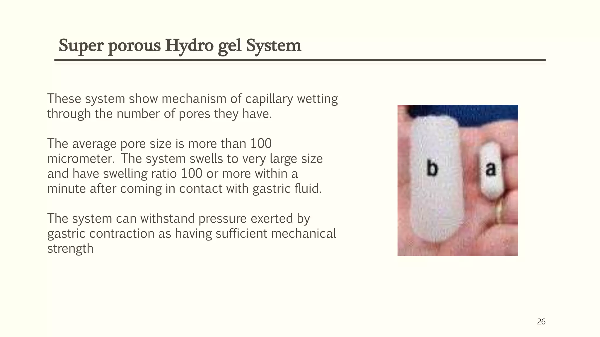 Super porous Hydro gel System
26
These system show mechanism of capillary wetting
through the number of pores they have.
The average pore size is more than 100
micrometer. The system swells to very large size
and have swelling ratio 100 or more within a
minute after coming in contact with gastric fluid.
The system can withstand pressure exerted by
gastric contraction as having sufficient mechanical
strength
 