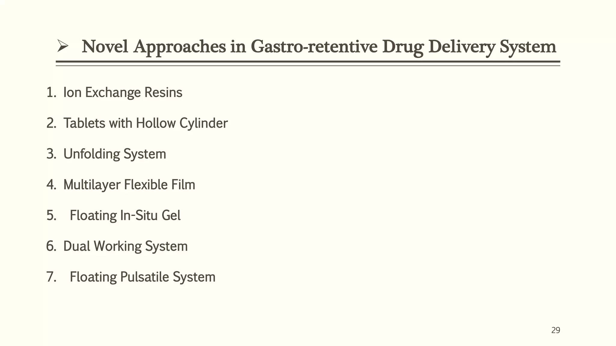  Novel Approaches in Gastro-retentive Drug Delivery System
29
1. Ion Exchange Resins
2. Tablets with Hollow Cylinder
3. Unfolding System
4. Multilayer Flexible Film
5. Floating In-Situ Gel
6. Dual Working System
7. Floating Pulsatile System
 
