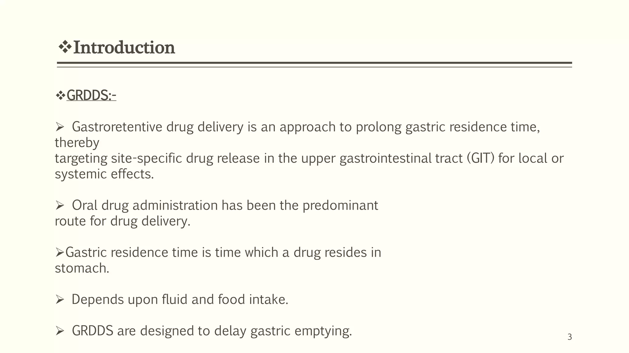 Introduction
3
GRDDS:-
 Gastroretentive drug delivery is an approach to prolong gastric residence time,
thereby
targeting site-specific drug release in the upper gastrointestinal tract (GIT) for local or
systemic effects.
 Oral drug administration has been the predominant
route for drug delivery.
Gastric residence time is time which a drug resides in
stomach.
 Depends upon fluid and food intake.
 GRDDS are designed to delay gastric emptying.
 