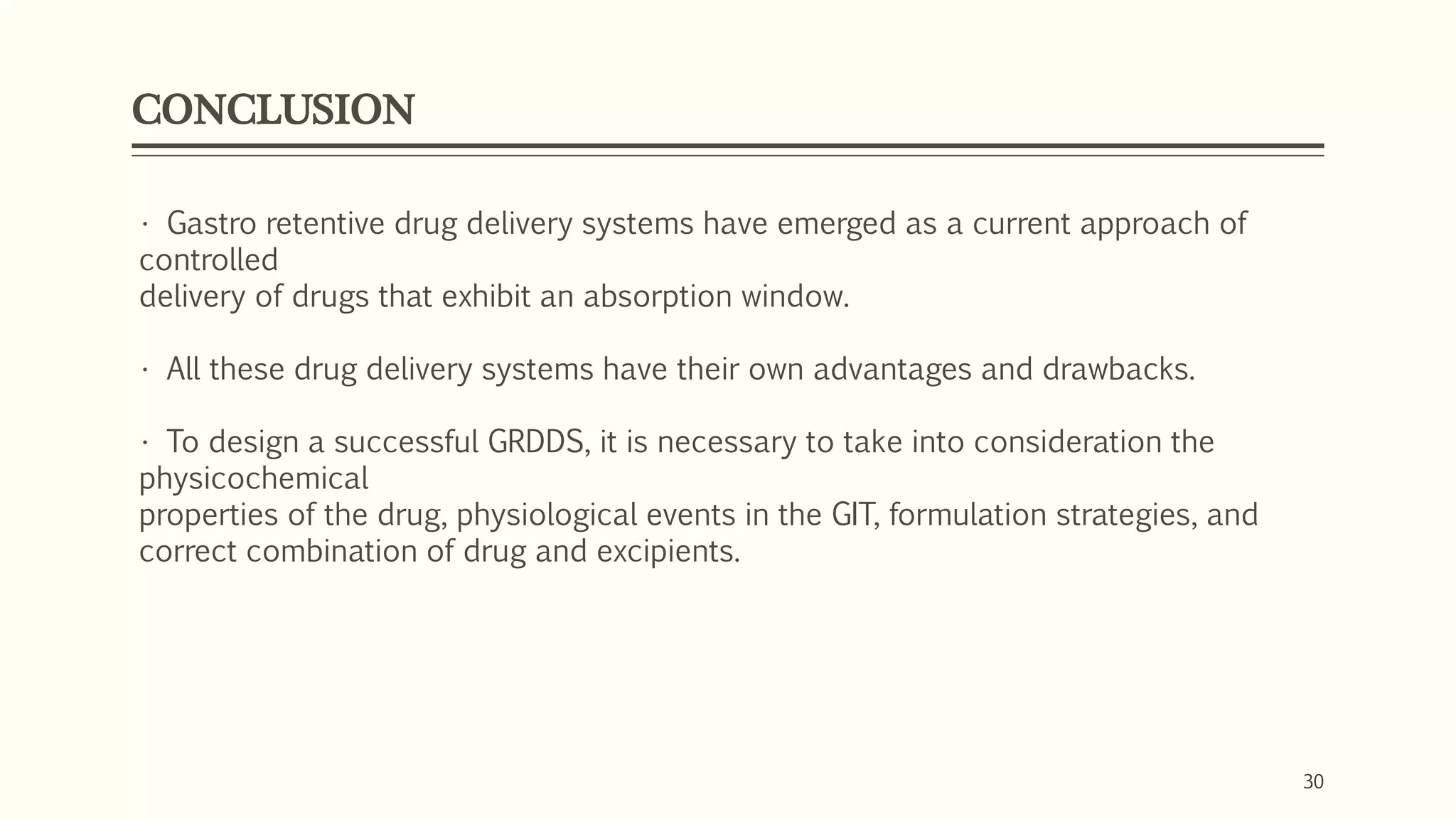 CONCLUSION
30
• Gastro retentive drug delivery systems have emerged as a current approach of
controlled
delivery of drugs that exhibit an absorption window.
• All these drug delivery systems have their own advantages and drawbacks.
• To design a successful GRDDS, it is necessary to take into consideration the
physicochemical
properties of the drug, physiological events in the GIT, formulation strategies, and
correct combination of drug and excipients.
 