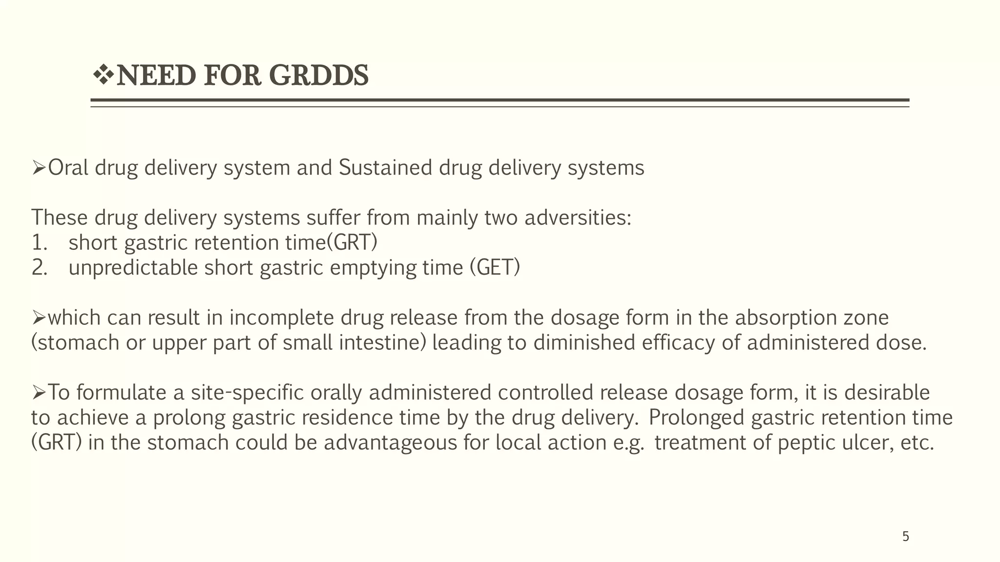 5
NEED FOR GRDDS
5
Oral drug delivery system and Sustained drug delivery systems
These drug delivery systems suffer from mainly two adversities:
1. short gastric retention time(GRT)
2. unpredictable short gastric emptying time (GET)
which can result in incomplete drug release from the dosage form in the absorption zone
(stomach or upper part of small intestine) leading to diminished efficacy of administered dose.
To formulate a site-specific orally administered controlled release dosage form, it is desirable
to achieve a prolong gastric residence time by the drug delivery. Prolonged gastric retention time
(GRT) in the stomach could be advantageous for local action e.g. treatment of peptic ulcer, etc.
 