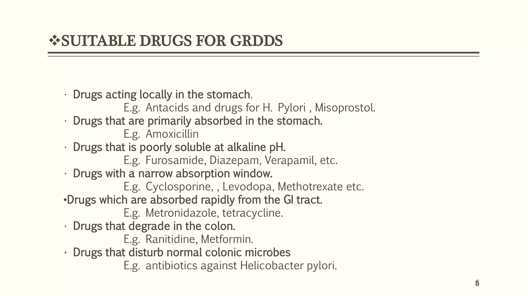 6
SUITABLE DRUGS FOR GRDDS
6
• Drugs acting locally in the stomach.
E.g. Antacids and drugs for H. Pylori , Misoprostol.
• Drugs that are primarily absorbed in the stomach.
E.g. Amoxicillin
• Drugs that is poorly soluble at alkaline pH.
E.g. Furosamide, Diazepam, Verapamil, etc.
• Drugs with a narrow absorption window.
E.g. Cyclosporine, , Levodopa, Methotrexate etc.
•Drugs which are absorbed rapidly from the GI tract.
E.g. Metronidazole, tetracycline.
• Drugs that degrade in the colon.
E.g. Ranitidine, Metformin.
• Drugs that disturb normal colonic microbes
E.g. antibiotics against Helicobacter pylori.
 